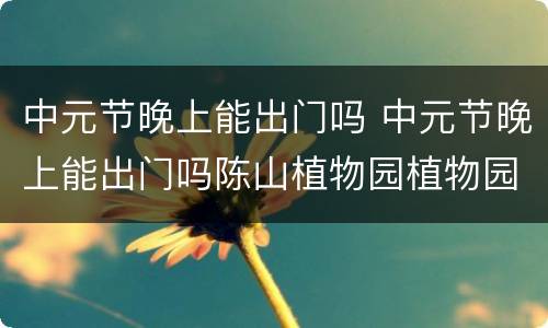 中元节晚上能出门吗 中元节晚上能出门吗陈山植物园植物园