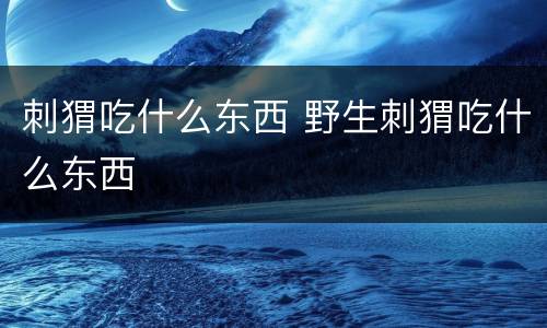 刺猬吃什么东西 野生刺猬吃什么东西
