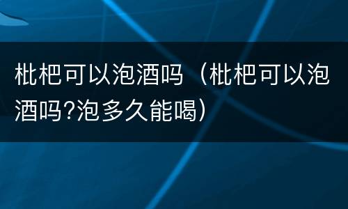 枇杷可以泡酒吗（枇杷可以泡酒吗?泡多久能喝）