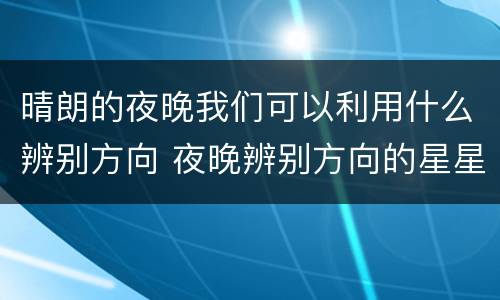 晴朗的夜晚我们可以利用什么辨别方向 夜晚辨别方向的星星
