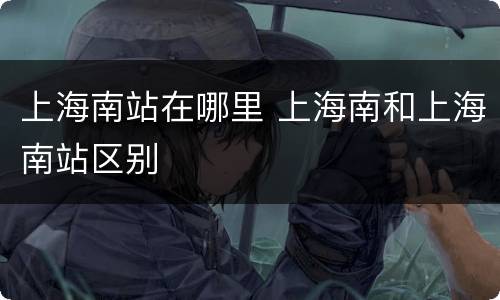 上海南站在哪里 上海南和上海南站区别