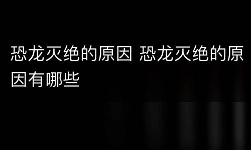 恐龙灭绝的原因 恐龙灭绝的原因有哪些