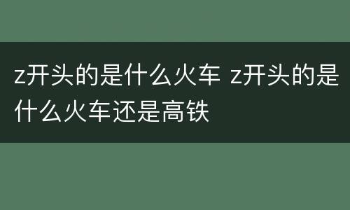 z开头的是什么火车 z开头的是什么火车还是高铁