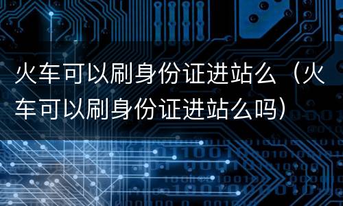 火车可以刷身份证进站么（火车可以刷身份证进站么吗）