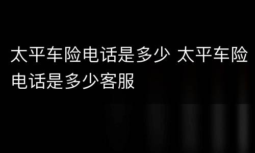 太平车险电话是多少 太平车险电话是多少客服
