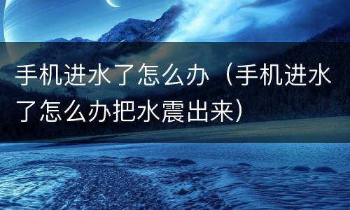 手机进水了怎么办（手机进水了怎么办把水震出来）