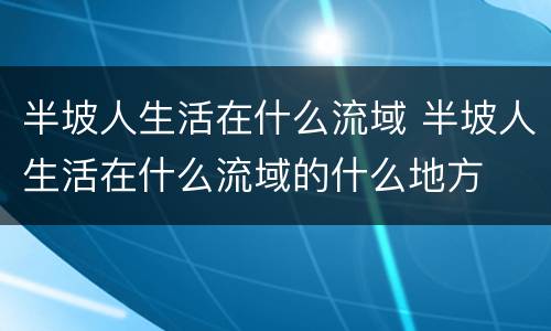 半坡人生活在什么流域 半坡人生活在什么流域的什么地方