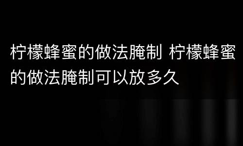 柠檬蜂蜜的做法腌制 柠檬蜂蜜的做法腌制可以放多久