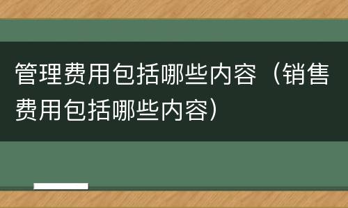 管理费用包括哪些内容（销售费用包括哪些内容）