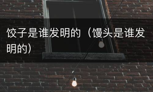 饺子是谁发明的（馒头是谁发明的）