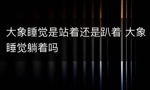 大象睡觉是站着还是趴着 大象睡觉躺着吗