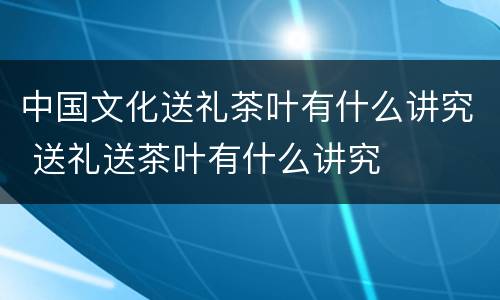 中国文化送礼茶叶有什么讲究 送礼送茶叶有什么讲究