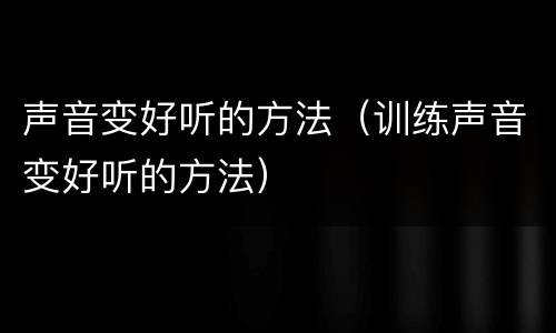 声音变好听的方法（训练声音变好听的方法）