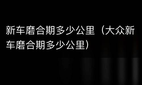 新车磨合期多少公里（大众新车磨合期多少公里）