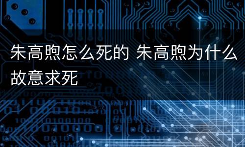 朱高煦怎么死的 朱高煦为什么故意求死