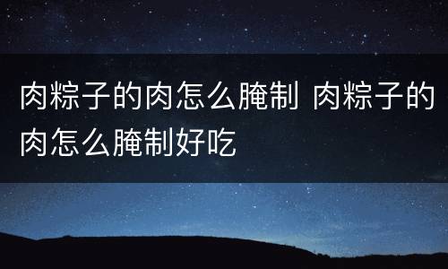 肉粽子的肉怎么腌制 肉粽子的肉怎么腌制好吃