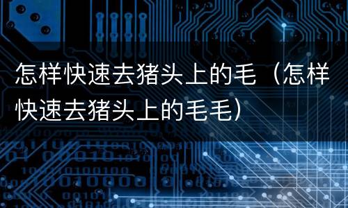 怎样快速去猪头上的毛（怎样快速去猪头上的毛毛）