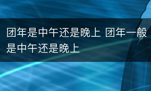 团年是中午还是晚上 团年一般是中午还是晚上