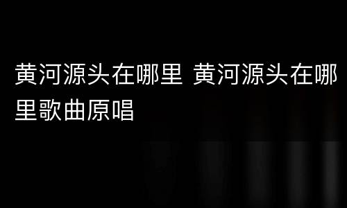 黄河源头在哪里 黄河源头在哪里歌曲原唱