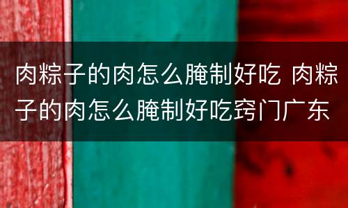 肉粽子的肉怎么腌制好吃 肉粽子的肉怎么腌制好吃窍门广东