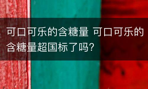 可口可乐的含糖量 可口可乐的含糖量超国标了吗?