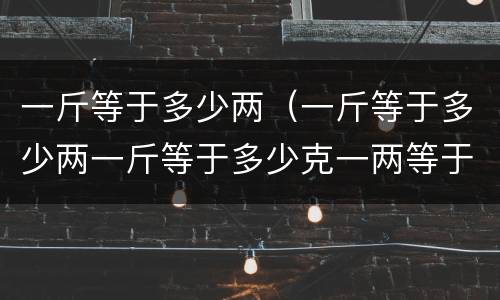 一斤等于多少两（一斤等于多少两一斤等于多少克一两等于多少克）