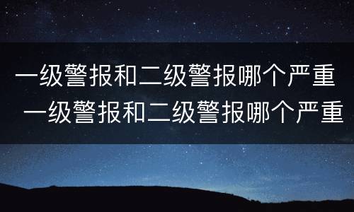 一级警报和二级警报哪个严重 一级警报和二级警报哪个严重些
