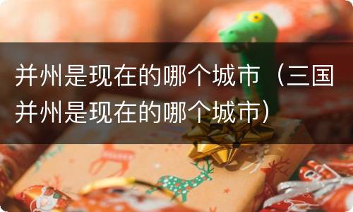 并州是现在的哪个城市（三国并州是现在的哪个城市）