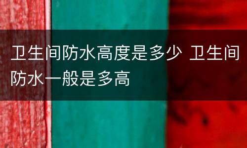 卫生间防水高度是多少 卫生间防水一般是多高