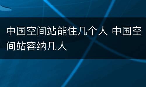 中国空间站能住几个人 中国空间站容纳几人
