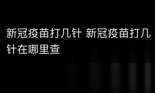 新冠疫苗打几针 新冠疫苗打几针在哪里查