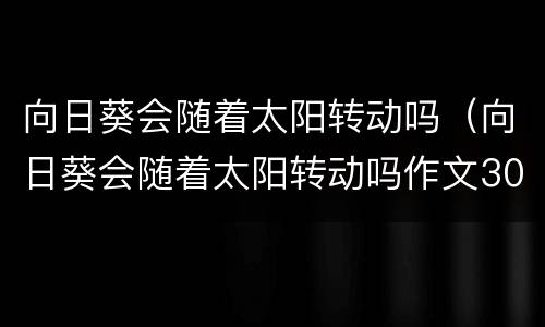 向日葵会随着太阳转动吗（向日葵会随着太阳转动吗作文300字）