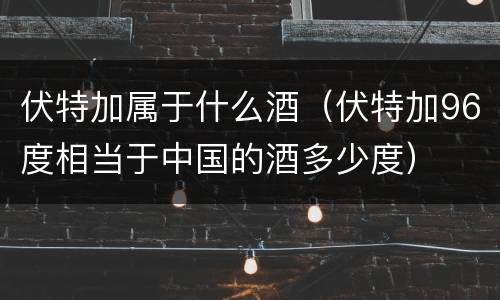 伏特加属于什么酒（伏特加96度相当于中国的酒多少度）