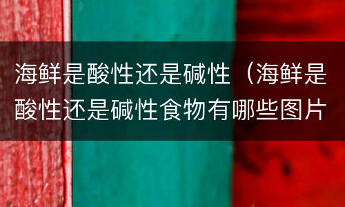 海鲜是酸性还是碱性（海鲜是酸性还是碱性食物有哪些图片大全）