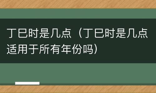 丁巳时是几点（丁巳时是几点适用于所有年份吗）
