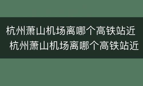 杭州萧山机场离哪个高铁站近 杭州萧山机场离哪个高铁站近一些