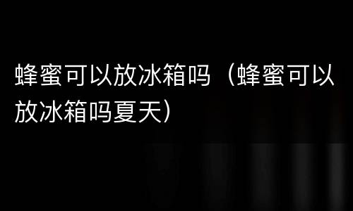 蜂蜜可以放冰箱吗（蜂蜜可以放冰箱吗夏天）