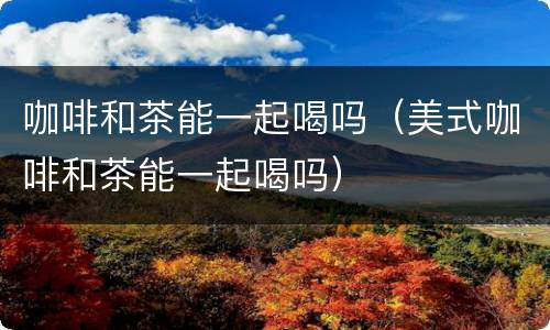 咖啡和茶能一起喝吗（美式咖啡和茶能一起喝吗）