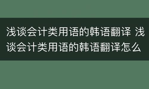 浅谈会计类用语的韩语翻译 浅谈会计类用语的韩语翻译怎么写