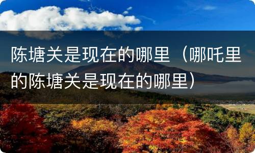陈塘关是现在的哪里（哪吒里的陈塘关是现在的哪里）