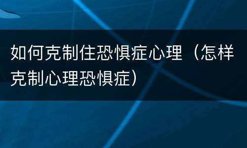 如何克制住恐惧症心理（怎样克制心理恐惧症）