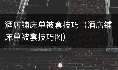 酒店铺床单被套技巧（酒店铺床单被套技巧图）