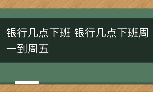 银行几点下班 银行几点下班周一到周五