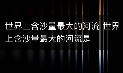 世界上含沙量最大的河流 世界上含沙量最大的河流是