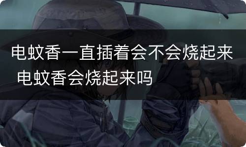 电蚊香一直插着会不会烧起来 电蚊香会烧起来吗