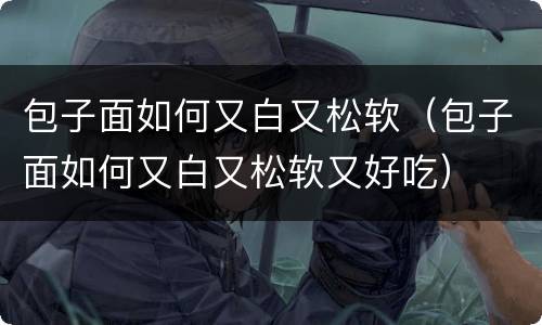 包子面如何又白又松软（包子面如何又白又松软又好吃）