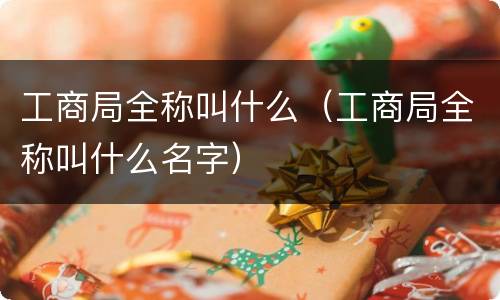 工商局全称叫什么（工商局全称叫什么名字）