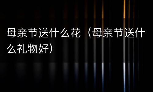 母亲节送什么花（母亲节送什么礼物好）