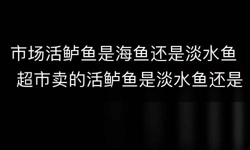 市场活鲈鱼是海鱼还是淡水鱼 超市卖的活鲈鱼是淡水鱼还是海鱼