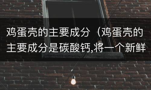 鸡蛋壳的主要成分（鸡蛋壳的主要成分是碳酸钙,将一个新鲜的鸡蛋放在）